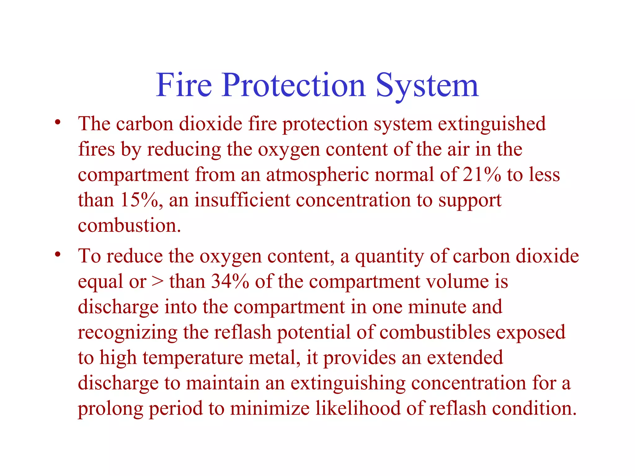 Fire Protection System
• The carbon dioxide fire protection system extinguished
  fires by reducing the oxygen content of the air in the
  compartment from an atmospheric normal of 21% to less
  than 15%, an insufficient concentration to support
  combustion.
• To reduce the oxygen content, a quantity of carbon dioxide
  equal or > than 34% of the compartment volume is
  discharge into the compartment in one minute and
  recognizing the reflash potential of combustibles exposed
  to high temperature metal, it provides an extended
  discharge to maintain an extinguishing concentration for a
  prolong period to minimize likelihood of reflash condition.
 