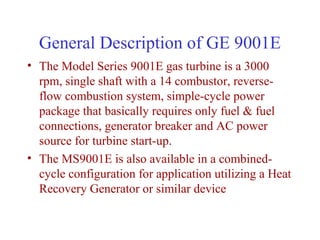 General Description of GE 9001E
• The Model Series 9001E gas turbine is a 3000
  rpm, single shaft with a 14 combustor, reverse-
  flow combustion system, simple-cycle power
  package that basically requires only fuel & fuel
  connections, generator breaker and AC power
  source for turbine start-up.
• The MS9001E is also available in a combined-
  cycle configuration for application utilizing a Heat
  Recovery Generator or similar device
 