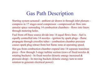 Gas Path Description
Starting system actuated - ambient air drawn in through inlet plenum -
compress in 17 stages axial compressor - compressed air flow into
annular space surrouding 14 combustion chambers - flows into liners
through metering holes.
Fuel from off-base source divide into 14 equal flows lines - fuel is
equally controlled into 14 nozzles - ignition by spark plugs - flame
propagate through crossfire tubes - combustion chamber pressure
causes spark plug retract from hot flame zone at operating speed.
Hot gas from combustion chamber expand into 14 separate transition
piece - flow through 3-stage turbine section (rows of fixed nozzles &
rotating buckets) - In fixed nozzles (kinetic energy increased &
pressure drop) - In moving buckets (kinetic energy turn to rotor
rotation to generate electrical power)
 