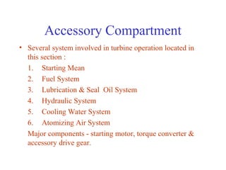 Accessory Compartment
• Several system involved in turbine operation located in
  this section :
  1. Starting Mean
  2. Fuel System
  3. Lubrication & Seal Oil System
  4. Hydraulic System
  5. Cooling Water System
  6. Atomizing Air System
  Major components - starting motor, torque converter &
  accessory drive gear.
 