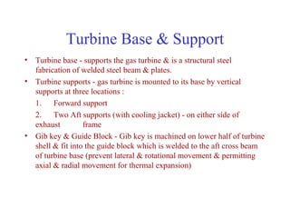 Turbine Base & Support
• Turbine base - supports the gas turbine & is a structural steel
  fabrication of welded steel beam & plates.
• Turbine supports - gas turbine is mounted to its base by vertical
  supports at three locations :
  1. Forward support
  2. Two Aft supports (with cooling jacket) - on either side of
  exhaust         frame
• Gib key & Guide Block - Gib key is machined on lower half of turbine
  shell & fit into the guide block which is welded to the aft cross beam
  of turbine base (prevent lateral & rotational movement & permitting
  axial & radial movement for thermal expansion)
 