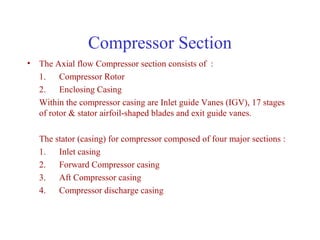 Compressor Section
• The Axial flow Compressor section consists of :
  1. Compressor Rotor
  2. Enclosing Casing
  Within the compressor casing are Inlet guide Vanes (IGV), 17 stages
  of rotor & stator airfoil-shaped blades and exit guide vanes.

   The stator (casing) for compressor composed of four major sections :
   1. Inlet casing
   2. Forward Compressor casing
   3. Aft Compressor casing
   4. Compressor discharge casing
 