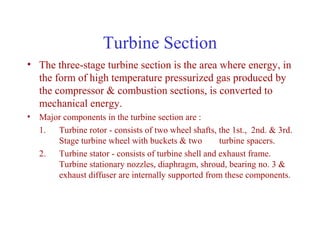 Turbine Section
• The three-stage turbine section is the area where energy, in
  the form of high temperature pressurized gas produced by
  the compressor & combustion sections, is converted to
  mechanical energy.
• Major components in the turbine section are :
  1. Turbine rotor - consists of two wheel shafts, the 1st., 2nd. & 3rd.
      Stage turbine wheel with buckets & two        turbine spacers.
  2. Turbine stator - consists of turbine shell and exhaust frame.
      Turbine stationary nozzles, diaphragm, shroud, bearing no. 3 &
      exhaust diffuser are internally supported from these components.
 