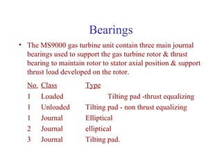 Bearings
• The MS9000 gas turbine unit contain three main journal
  bearings used to support the gas turbine rotor & thrust
  bearing to maintain rotor to stator axial position & support
  thrust load developed on the rotor.
  No. Class           Type
  1    Loaded                 Tilting pad -thrust equalizing
  1    Unloaded       Tilting pad - non thrust equalizing
  1    Journal        Elliptical
  2    Journal        elliptical
  3    Journal        Tilting pad.
 