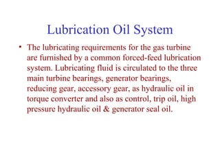 Lubrication Oil System
• The lubricating requirements for the gas turbine
  are furnished by a common forced-feed lubrication
  system. Lubricating fluid is circulated to the three
  main turbine bearings, generator bearings,
  reducing gear, accessory gear, as hydraulic oil in
  torque converter and also as control, trip oil, high
  pressure hydraulic oil & generator seal oil.
 