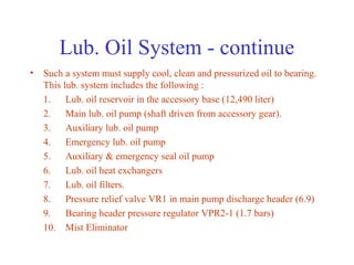 Lub. Oil System - continue
• Such a system must supply cool, clean and pressurized oil to bearing.
  This lub. system includes the following :
  1. Lub. oil reservoir in the accessory base (12,490 liter)
  2. Main lub. oil pump (shaft driven from accessory gear).
  3. Auxiliary lub. oil pump
  4. Emergency lub. oil pump
  5. Auxiliary & emergency seal oil pump
  6. Lub. oil heat exchangers
  7. Lub. oil filters.
  8. Pressure relief valve VR1 in main pump discharge header (6.9)
  9. Bearing header pressure regulator VPR2-1 (1.7 bars)
  10. Mist Eliminator
 