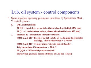 Lub. oil system - control components
• Some important operating parameters monitored by Speedtronic Mark
  V control system :
   1.   Oil Level Detection
        71 QH = Level detector switch, Alarm when level is high (254 mm)
        71 QL = Level detector switch, alarm when level is low ( 432 mm)
   2.   Pressure & Temperature Protective Devices
        63QT-2A & 2B = Pressure switch in lub. oil feed piping to generator
                          bearings. Trip turbine when < 0.55 bar
        63QT-1A & 1B = Temperature switch in lub. oil header.
        Trip the turbine if temperature > 79.4o C
        63 QQ-1 = Differential pressure switch
        alarm when pressure across oil filters of 1.03 bar (15 psi)
 