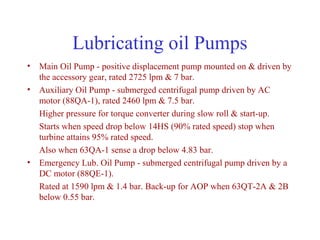 Lubricating oil Pumps
• Main Oil Pump - positive displacement pump mounted on & driven by
  the accessory gear, rated 2725 lpm & 7 bar.
• Auxiliary Oil Pump - submerged centrifugal pump driven by AC
  motor (88QA-1), rated 2460 lpm & 7.5 bar.
  Higher pressure for torque converter during slow roll & start-up.
  Starts when speed drop below 14HS (90% rated speed) stop when
  turbine attains 95% rated speed.
  Also when 63QA-1 sense a drop below 4.83 bar.
• Emergency Lub. Oil Pump - submerged centrifugal pump driven by a
  DC motor (88QE-1).
  Rated at 1590 lpm & 1.4 bar. Back-up for AOP when 63QT-2A & 2B
  below 0.55 bar.
 