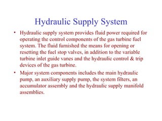 Hydraulic Supply System
• Hydraulic supply system provides fluid power required for
  operating the control components of the gas turbine fuel
  system. The fluid furnished the means for opening or
  resetting the fuel stop valves, in addition to the variable
  turbine inlet guide vanes and the hydraulic control & trip
  devices of the gas turbine.
• Major system components includes the main hydraulic
  pump, an auxiliary supply pump, the system filters, an
  accumulator assembly and the hydraulic supply manifold
  assemblies.
 
