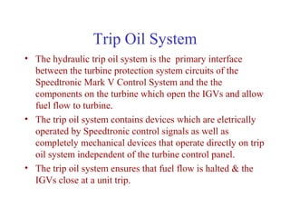 Trip Oil System
• The hydraulic trip oil system is the primary interface
  between the turbine protection system circuits of the
  Speedtronic Mark V Control System and the the
  components on the turbine which open the IGVs and allow
  fuel flow to turbine.
• The trip oil system contains devices which are eletrically
  operated by Speedtronic control signals as well as
  completely mechanical devices that operate directly on trip
  oil system independent of the turbine control panel.
• The trip oil system ensures that fuel flow is halted & the
  IGVs close at a unit trip.
 