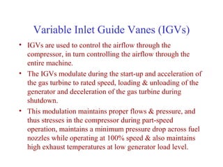 Variable Inlet Guide Vanes (IGVs)
• IGVs are used to control the airflow through the
  compressor, in turn controlling the airflow through the
  entire machine.
• The IGVs modulate during the start-up and acceleration of
  the gas turbine to rated speed, loading & unloading of the
  generator and deceleration of the gas turbine during
  shutdown.
• This modulation maintains proper flows & pressure, and
  thus stresses in the compressor during part-speed
  operation, maintains a minimum pressure drop across fuel
  nozzles while operating at 100% speed & also maintains
  high exhaust temperatures at low generator load level.
 
