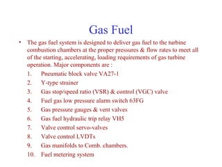 Gas Fuel
• The gas fuel system is designed to deliver gas fuel to the turbine
  combustion chambers at the proper pressures & flow rates to meet all
  of the starting, accelerating, loading requirements of gas turbine
  operation. Major components are :
  1. Pneumatic block valve VA27-1
  2. Y-type strainer
  3. Gas stop/speed ratio (VSR) & control (VGC) valve
  4. Fuel gas low pressure alarm switch 63FG
  5. Gas pressure gauges & vent valves
  6. Gas fuel hydraulic trip relay VH5
  7. Valve control servo-valves
  8. Valve control LVDTs
  9. Gas manifolds to Comb. chambers.
  10. Fuel metering system
 