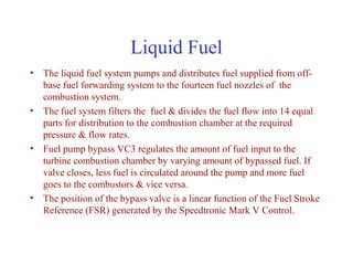 Liquid Fuel
• The liquid fuel system pumps and distributes fuel supplied from off-
  base fuel forwarding system to the fourteen fuel nozzles of the
  combustion system.
• The fuel system filters the fuel & divides the fuel flow into 14 equal
  parts for distribution to the combustion chamber at the required
  pressure & flow rates.
• Fuel pump bypass VC3 regulates the amount of fuel input to the
  turbine combustion chamber by varying amount of bypassed fuel. If
  valve closes, less fuel is circulated around the pump and more fuel
  goes to the combustors & vice versa.
• The position of the bypass valve is a linear function of the Fuel Stroke
  Reference (FSR) generated by the Speedtronic Mark V Control.
 