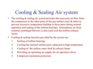 Cooling & Sealing Air system
• The cooling & sealing air system provides the necessary air flow from
  the compressor to the other parts of the gas turbine rotor & stator to
  prevent excessive temperature buildup in these parts during normal
  operation and sealing of the turbine bearings. Atmospheric air from
  external centrifugal blowers is also used cool the turbine exhaust
  frame.
• Cooling & sealing function provided by the system are :
  1. Sealing of turbine bearings
  2. Cooling the internal turbine parts subjected to high temperature
  3. Cooling of the turbine outer shell & exhaust frame
  4. Providing an operating air supply for air operated valves
  5. Compressor pulsation protection
 