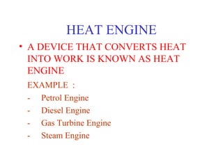 HEAT ENGINE
• A DEVICE THAT CONVERTS HEAT
  INTO WORK IS KNOWN AS HEAT
  ENGINE
 EXAMPLE :
 - Petrol Engine
 - Diesel Engine
 - Gas Turbine Engine
 - Steam Engine
 
