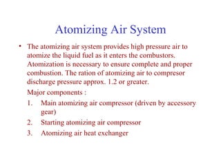 Atomizing Air System
• The atomizing air system provides high pressure air to
  atomize the liquid fuel as it enters the combustors.
  Atomization is necessary to ensure complete and proper
  combustion. The ration of atomizing air to compresor
  discharge pressure approx. 1.2 or greater.
  Major components :
  1. Main atomizing air compressor (driven by accessory
       gear)
  2. Starting atomizing air compressor
  3. Atomizing air heat exchanger
 