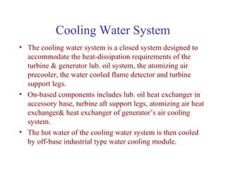 Cooling Water System
• The cooling water system is a closed system designed to
  accommodate the heat-dissipation requirements of the
  turbine & generator lub. oil system, the atomizing air
  precooler, the water cooled flame detector and turbine
  support legs.
• On-based components includes lub. oil heat exchanger in
  accessory base, turbine aft support legs, atomizing air heat
  exchanger& heat exchanger of generator’s air cooling
  system.
• The hot water of the cooling water system is then cooled
  by off-base industrial type water cooling module.
 