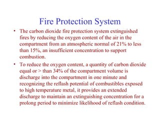 Fire Protection System
• The carbon dioxide fire protection system extinguished
  fires by reducing the oxygen content of the air in the
  compartment from an atmospheric normal of 21% to less
  than 15%, an insufficient concentration to support
  combustion.
• To reduce the oxygen content, a quantity of carbon dioxide
  equal or > than 34% of the compartment volume is
  discharge into the compartment in one minute and
  recognizing the reflash potential of combustibles exposed
  to high temperature metal, it provides an extended
  discharge to maintain an extinguishing concentration for a
  prolong period to minimize likelihood of reflash condition.
 