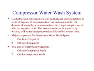 Compressor Water Wash System
• Gas turbine can experience a loss of performance during operation as
  result of deposits of contaminants on internal components. The
  deposits of atmospheric contaminants on the compressor parts occur
  with the ingestion of air. This contaminants can be removed by
  washing with water-detergent solution followed by a water rinse.
• Major components for Compressor Water Wash System :
  1. On- base Equipment
  2. Off-base Equipment
• Two type of water wash procedures :
  1. Off-line Compressor Wash
  2. On-line compressor Wash
 