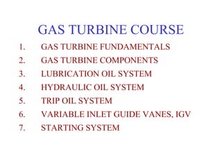 GAS TURBINE COURSE
1.   GAS TURBINE FUNDAMENTALS
2.   GAS TURBINE COMPONENTS
3.   LUBRICATION OIL SYSTEM
4.   HYDRAULIC OIL SYSTEM
5.   TRIP OIL SYSTEM
6.   VARIABLE INLET GUIDE VANES, IGV
7.   STARTING SYSTEM
 