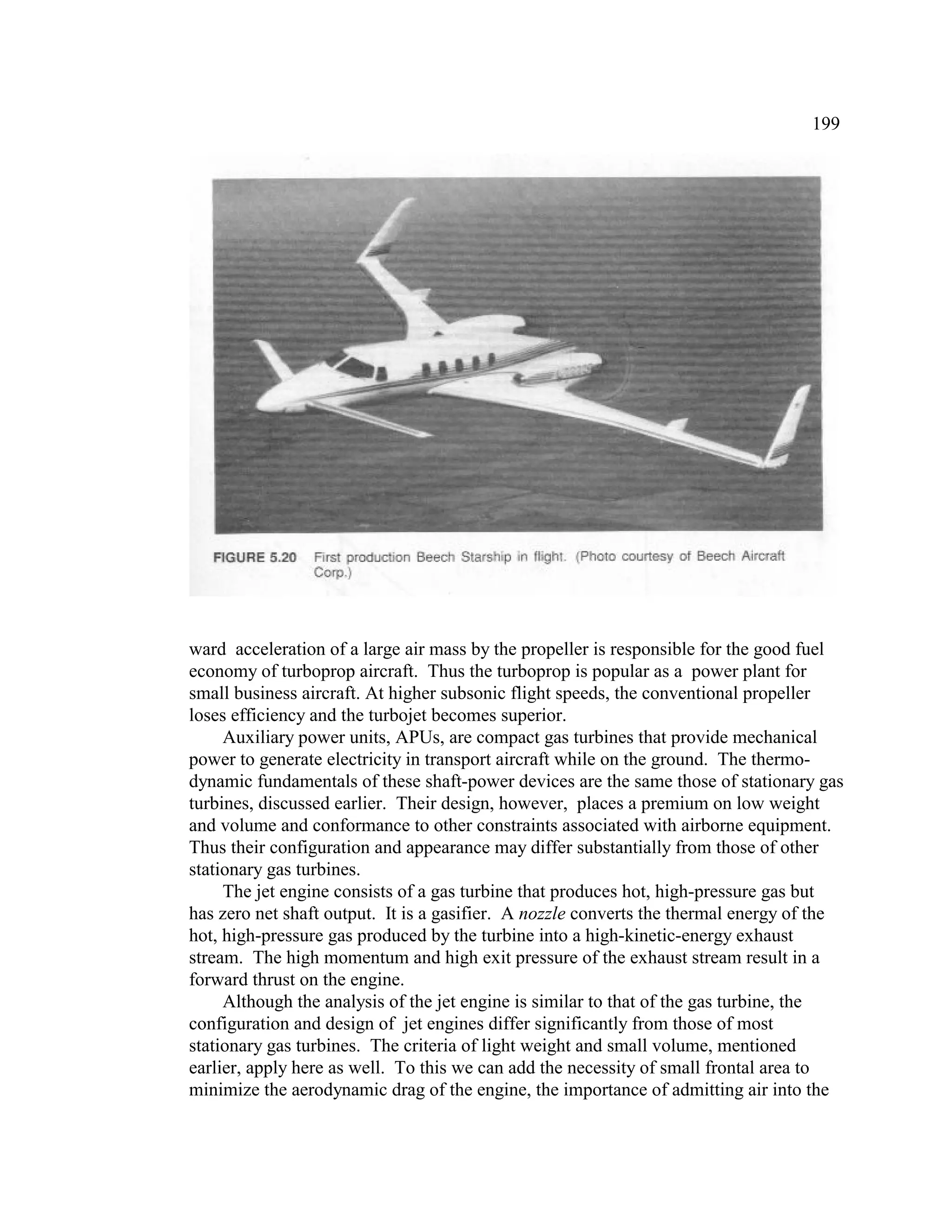 199
ward acceleration of a large air mass by the propeller is responsible for the good fuel
economy of turboprop aircraft. Thus the turboprop is popular as a power plant for
small business aircraft. At higher subsonic flight speeds, the conventional propeller
loses efficiency and the turbojet becomes superior.
Auxiliary power units, APUs, are compact gas turbines that provide mechanical
power to generate electricity in transport aircraft while on the ground. The thermo-
dynamic fundamentals of these shaft-power devices are the same those of stationary gas
turbines, discussed earlier. Their design, however, places a premium on low weight
and volume and conformance to other constraints associated with airborne equipment.
Thus their configuration and appearance may differ substantially from those of other
stationary gas turbines.
The jet engine consists of a gas turbine that produces hot, high-pressure gas but
has zero net shaft output. It is a gasifier. A nozzle converts the thermal energy of the
hot, high-pressure gas produced by the turbine into a high-kinetic-energy exhaust
stream. The high momentum and high exit pressure of the exhaust stream result in a
forward thrust on the engine.
Although the analysis of the jet engine is similar to that of the gas turbine, the
configuration and design of jet engines differ significantly from those of most
stationary gas turbines. The criteria of light weight and small volume, mentioned
earlier, apply here as well. To this we can add the necessity of small frontal area to
minimize the aerodynamic drag of the engine, the importance of admitting air into the
 