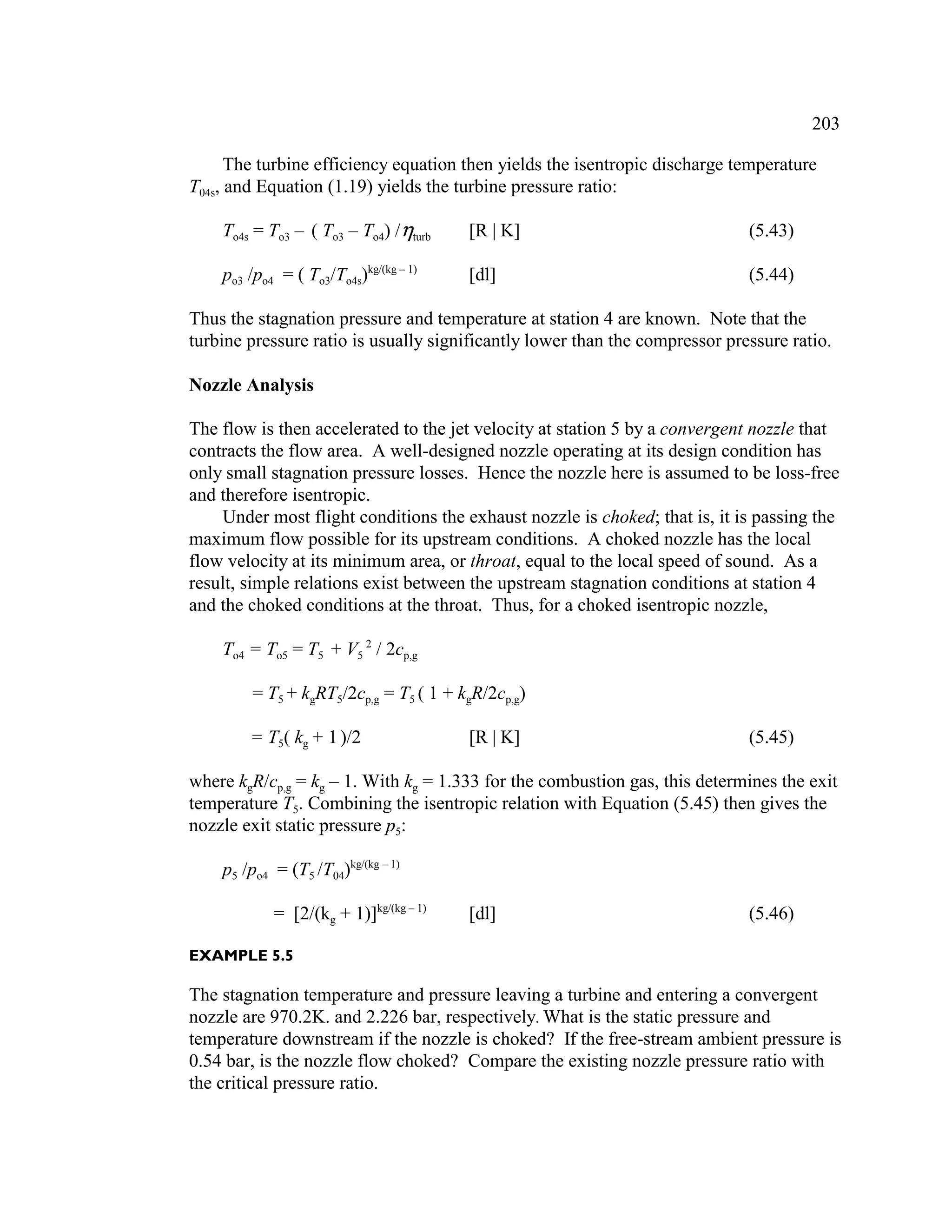 203
The turbine efficiency equation then yields the isentropic discharge temperature
T04s, and Equation (1.19) yields the turbine pressure ratio:
To4s = To3 – ( To3 – To4) /turb [R | K] (5.43)
po3 /po4 = ( To3/To4s)kg/(kg – 1)
[dl] (5.44)
Thus the stagnation pressure and temperature at station 4 are known. Note that the
turbine pressure ratio is usually significantly lower than the compressor pressure ratio.
Nozzle Analysis
The flow is then accelerated to the jet velocity at station 5 by a convergent nozzle that
contracts the flow area. A well-designed nozzle operating at its design condition has
only small stagnation pressure losses. Hence the nozzle here is assumed to be loss-free
and therefore isentropic.
Under most flight conditions the exhaust nozzle is choked; that is, it is passing the
maximum flow possible for its upstream conditions. A choked nozzle has the local
flow velocity at its minimum area, or throat, equal to the local speed of sound. As a
result, simple relations exist between the upstream stagnation conditions at station 4
and the choked conditions at the throat. Thus, for a choked isentropic nozzle,
To4 = To5 = T5 + V5
2
/ 2cp,g
= T5 + kgRT5/2cp,g = T5 ( 1 + kgR/2cp,g)
= T5( kg + 1)/2 [R | K] (5.45)
where kgR/cp,g = kg – 1. With kg = 1.333 for the combustion gas, this determines the exit
temperature T5. Combining the isentropic relation with Equation (5.45) then gives the
nozzle exit static pressure p5:
p5 /po4 = (T5 /T04)kg/(kg – 1)
= [2/(kg + 1)]kg/(kg – 1)
[dl] (5.46)
EXAMPLE 5.5
The stagnation temperature and pressure leaving a turbine and entering a convergent
nozzle are 970.2K. and 2.226 bar, respectively. What is the static pressure and
temperature downstream if the nozzle is choked? If the free-stream ambient pressure is
0.54 bar, is the nozzle flow choked? Compare the existing nozzle pressure ratio with
the critical pressure ratio.
 
