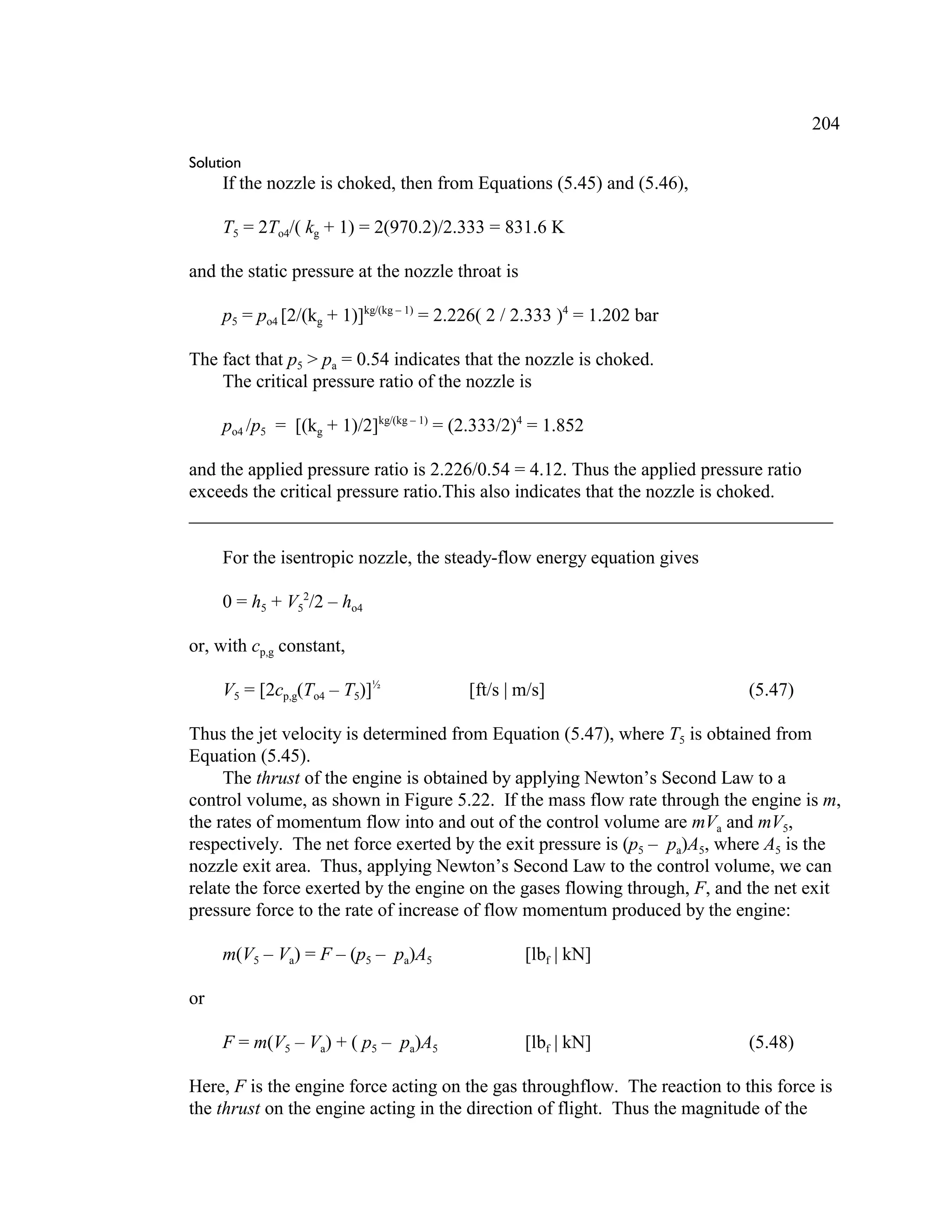 204
Solution
If the nozzle is choked, then from Equations (5.45) and (5.46),
T5 = 2To4/( kg + 1) = 2(970.2)/2.333 = 831.6 K
and the static pressure at the nozzle throat is
p5 = po4 [2/(kg + 1)]kg/(kg – 1)
= 2.226( 2 / 2.333 )4
= 1.202 bar
The fact that p5  pa = 0.54 indicates that the nozzle is choked.
The critical pressure ratio of the nozzle is
po4 /p5 = [(kg + 1)/2]kg/(kg – 1)
= (2.333/2)4
= 1.852
and the applied pressure ratio is 2.226/0.54 = 4.12. Thus the applied pressure ratio
exceeds the critical pressure ratio.This also indicates that the nozzle is choked.
_____________________________________________________________________
For the isentropic nozzle, the steady-flow energy equation gives
0 = h5 + V5
2
/2 – ho4
or, with cp,g constant,
V5 = [2cp,g(To4 – T5)]½
[ft/s | m/s] (5.47)
Thus the jet velocity is determined from Equation (5.47), where T5 is obtained from
Equation (5.45).
The thrust of the engine is obtained by applying Newton’s Second Law to a
control volume, as shown in Figure 5.22. If the mass flow rate through the engine is m,
the rates of momentum flow into and out of the control volume are mVa and mV5,
respectively. The net force exerted by the exit pressure is (p5 – pa)A5, where A5 is the
nozzle exit area. Thus, applying Newton’s Second Law to the control volume, we can
relate the force exerted by the engine on the gases flowing through, F, and the net exit
pressure force to the rate of increase of flow momentum produced by the engine:
m(V5 – Va) = F – (p5 – pa)A5 [lbf | kN]
or
F = m(V5 – Va) + ( p5 – pa)A5 [lbf | kN] (5.48)
Here, F is the engine force acting on the gas throughflow. The reaction to this force is
the thrust on the engine acting in the direction of flight. Thus the magnitude of the
 