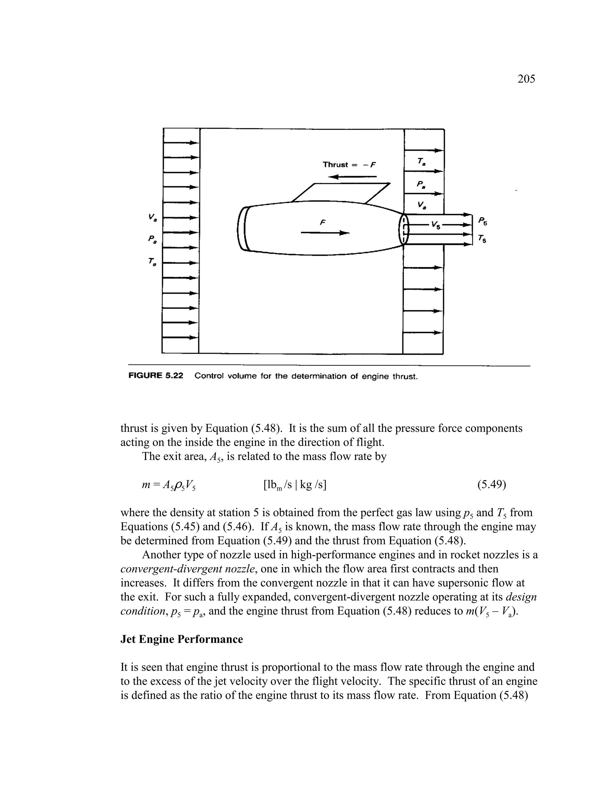 205
thrust is given by Equation (5.48). It is the sum of all the pressure force components
acting on the inside the engine in the direction of flight.
The exit area, A5, is related to the mass flow rate by
m = A5,5V5 [lbm /s | kg /s] (5.49)
where the density at station 5 is obtained from the perfect gas law using p5 and T5 from
Equations (5.45) and (5.46). If A5 is known, the mass flow rate through the engine may
be determined from Equation (5.49) and the thrust from Equation (5.48).
Another type of nozzle used in high-performance engines and in rocket nozzles is a
convergent-divergent nozzle, one in which the flow area first contracts and then
increases. It differs from the convergent nozzle in that it can have supersonic flow at
the exit. For such a fully expanded, convergent-divergent nozzle operating at its design
condition, p5 = pa, and the engine thrust from Equation (5.48) reduces to m(V5 – Va).
Jet Engine Performance
It is seen that engine thrust is proportional to the mass flow rate through the engine and
to the excess of the jet velocity over the flight velocity. The specific thrust of an engine
is defined as the ratio of the engine thrust to its mass flow rate. From Equation (5.48)
 