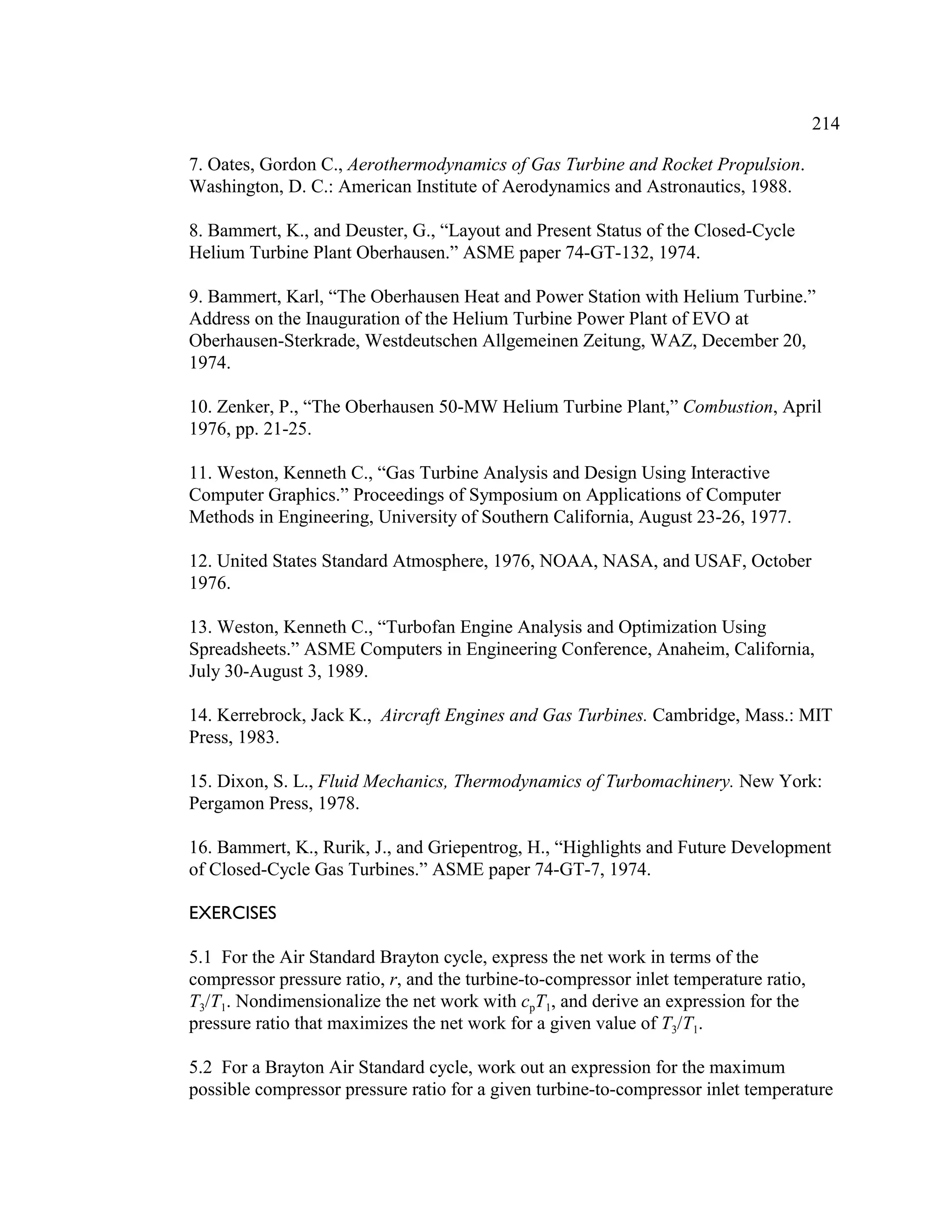 214
7. Oates, Gordon C., Aerothermodynamics of Gas Turbine and Rocket Propulsion.
Washington, D. C.: American Institute of Aerodynamics and Astronautics, 1988.
8. Bammert, K., and Deuster, G., “Layout and Present Status of the Closed-Cycle
Helium Turbine Plant Oberhausen.” ASME paper 74-GT-132, 1974.
9. Bammert, Karl, “The Oberhausen Heat and Power Station with Helium Turbine.”
Address on the Inauguration of the Helium Turbine Power Plant of EVO at
Oberhausen-Sterkrade, Westdeutschen Allgemeinen Zeitung, WAZ, December 20,
1974.
10. Zenker, P., “The Oberhausen 50-MW Helium Turbine Plant,” Combustion, April
1976, pp. 21-25.
11. Weston, Kenneth C., “Gas Turbine Analysis and Design Using Interactive
Computer Graphics.” Proceedings of Symposium on Applications of Computer
Methods in Engineering, University of Southern California, August 23-26, 1977.
12. United States Standard Atmosphere, 1976, NOAA, NASA, and USAF, October
1976.
13. Weston, Kenneth C., “Turbofan Engine Analysis and Optimization Using
Spreadsheets.” ASME Computers in Engineering Conference, Anaheim, California,
July 30-August 3, 1989.
14. Kerrebrock, Jack K., Aircraft Engines and Gas Turbines. Cambridge, Mass.: MIT
Press, 1983.
15. Dixon, S. L., Fluid Mechanics, Thermodynamics of Turbomachinery. New York:
Pergamon Press, 1978.
16. Bammert, K., Rurik, J., and Griepentrog, H., “Highlights and Future Development
of Closed-Cycle Gas Turbines.” ASME paper 74-GT-7, 1974.
EXERCISES
5.1 For the Air Standard Brayton cycle, express the net work in terms of the
compressor pressure ratio, r, and the turbine-to-compressor inlet temperature ratio,
T3/T1. Nondimensionalize the net work with cpT1, and derive an expression for the
pressure ratio that maximizes the net work for a given value of T3/T1.
5.2 For a Brayton Air Standard cycle, work out an expression for the maximum
possible compressor pressure ratio for a given turbine-to-compressor inlet temperature
 