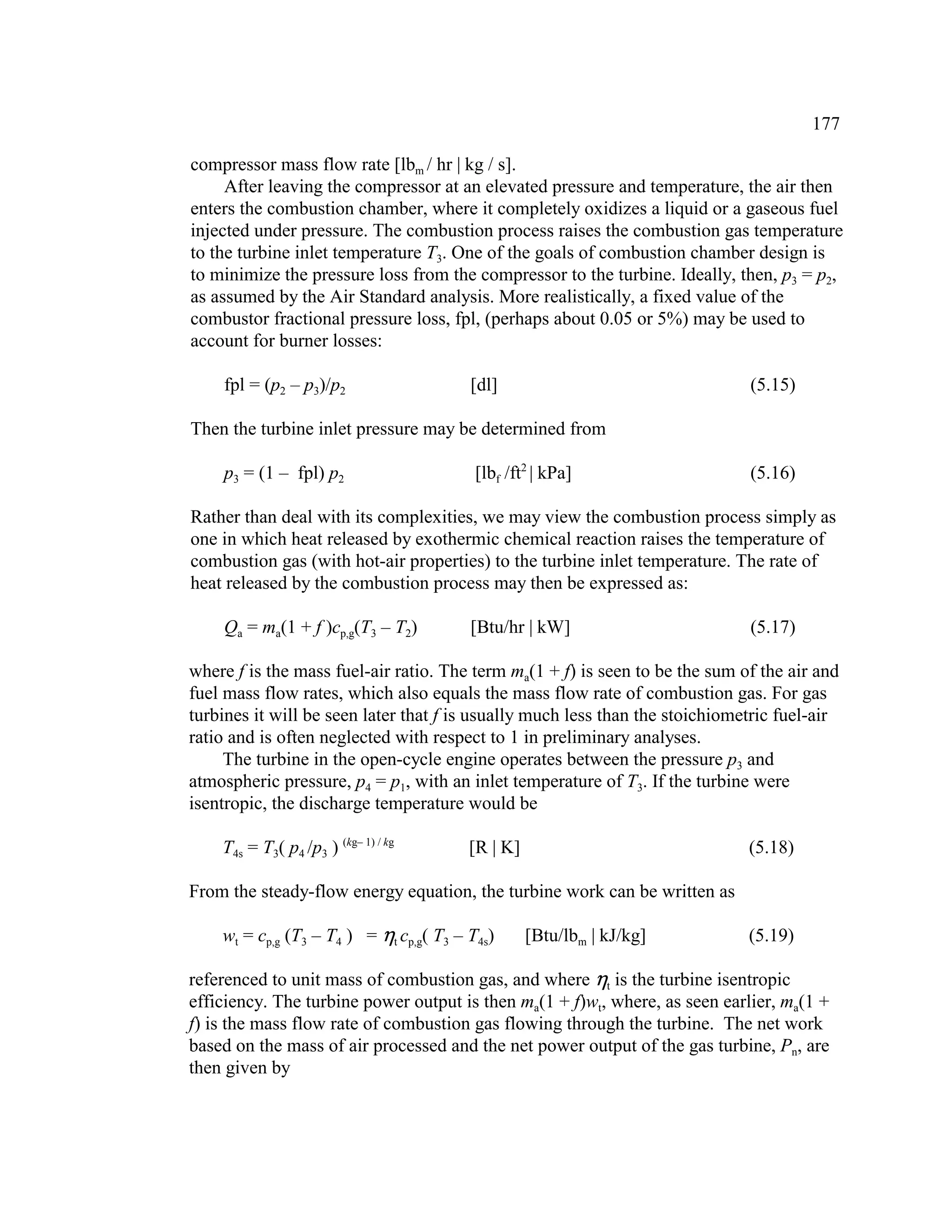 177
compressor mass flow rate [lbm / hr | kg / s].
After leaving the compressor at an elevated pressure and temperature, the air then
enters the combustion chamber, where it completely oxidizes a liquid or a gaseous fuel
injected under pressure. The combustion process raises the combustion gas temperature
to the turbine inlet temperature T3. One of the goals of combustion chamber design is
to minimize the pressure loss from the compressor to the turbine. Ideally, then, p3 = p2,
as assumed by the Air Standard analysis. More realistically, a fixed value of the
combustor fractional pressure loss, fpl, (perhaps about 0.05 or 5%) may be used to
account for burner losses:
fpl = (p2 – p3)/p2 [dl] (5.15)
Then the turbine inlet pressure may be determined from
p3 = (1 – fpl) p2 [lbf /ft2
| kPa] (5.16)
Rather than deal with its complexities, we may view the combustion process simply as
one in which heat released by exothermic chemical reaction raises the temperature of
combustion gas (with hot-air properties) to the turbine inlet temperature. The rate of
heat released by the combustion process may then be expressed as:
Qa = ma(1 + f )cp,g(T3 – T2) [Btu/hr | kW] (5.17)
where f is the mass fuel-air ratio. The term ma(1 + f) is seen to be the sum of the air and
fuel mass flow rates, which also equals the mass flow rate of combustion gas. For gas
turbines it will be seen later that f is usually much less than the stoichiometric fuel-air
ratio and is often neglected with respect to 1 in preliminary analyses.
The turbine in the open-cycle engine operates between the pressure p3 and
atmospheric pressure, p4 = p1, with an inlet temperature of T3. If the turbine were
isentropic, the discharge temperature would be
T4s = T3( p4 /p3 ) (kg– 1) / kg
[R | K] (5.18)
From the steady-flow energy equation, the turbine work can be written as
wt = cp,g (T3 – T4 ) = t cp,g( T3 – T4s) [Btu/lbm | kJ/kg] (5.19)
referenced to unit mass of combustion gas, and where t is the turbine isentropic
efficiency. The turbine power output is then ma(1 + f)wt, where, as seen earlier, ma(1 +
f) is the mass flow rate of combustion gas flowing through the turbine. The net work
based on the mass of air processed and the net power output of the gas turbine, Pn, are
then given by
 