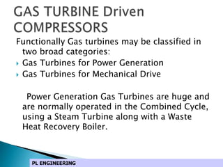 Functionally Gas turbines may be classified in
two broad categories:
 Gas Turbines for Power Generation
 Gas Turbines for Mechanical Drive
Power Generation Gas Turbines are huge and
are normally operated in the Combined Cycle,
using a Steam Turbine along with a Waste
Heat Recovery Boiler.
PL ENGINEERING
 