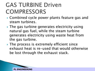  Combined cycle power plants feature gas and
steam turbines.
 The gas turbine generates electricity using
natural gas fuel, while the steam turbine
generates electricity using waste heat from
the gas turbine.
 The process is extremely efficient since
exhaust heat is re-used that would otherwise
be lost through the exhaust stack.
PL ENGINEERING
 