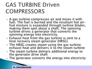  A gas turbine compresses air and mixes it with
fuel. The fuel is burned and the resultant hot air-
fuel mixture is expanded through turbine blades,
making them spin about a shaft. The spinning
turbine drives a generator that converts the
spinning energy into electricity.
 Exhaust heat from the gas turbine is sent to a
heat recovery steam generator (HRSG)
 The HRSG creates steam using the gas turbine
exhaust heat and delivers it to the steam turbine
 The steam turbine delivers additional energy to
the generator drive shaft
 The generator converts the energy into electricity
PL ENGINEERING
 