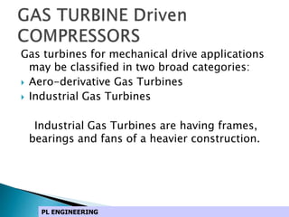 Gas turbines for mechanical drive applications
may be classified in two broad categories:
 Aero-derivative Gas Turbines
 Industrial Gas Turbines
Industrial Gas Turbines are having frames,
bearings and fans of a heavier construction.
PL ENGINEERING
 