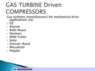 Gas turbines manufacturers for mechanical drive
applications are:
 GE
 Alstom
 Rolls Royce
 Siemens
 MAN Turbo
 Solar
 Dresser-Rand
 Mitsubishi
 Niigata
PL ENGINEERING
 
