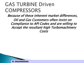 Because of these inherent market differences,
Oil and Gas Customers often insist on
Compliance to API Codes and are willing to
Accept the resultant high Turbomachinery
Costs
PL ENGINEERING
 