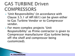  ‘Unit Responsibility’ (in accordance with
Clause 3.5.1 of API 661) can be given either
to Gas Turbine Vendor or to Compressor
vendor.
 For more complex projects ‘Unit
Responsibility’ as Prime contractor is given to
Compressor manufacturer (Gas turbine being
off-the shelf and compressor being
customized).
PL ENGINEERING
 
