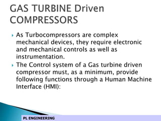  As Turbocompressors are complex
mechanical devices, they require electronic
and mechanical controls as well as
instrumentation.
 The Control system of a Gas turbine driven
compressor must, as a minimum, provide
following functions through a Human Machine
Interface (HMI):
PL ENGINEERING
 