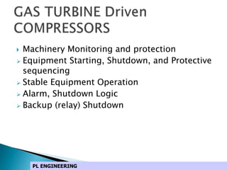  Machinery Monitoring and protection
 Equipment Starting, Shutdown, and Protective
sequencing
 Stable Equipment Operation
 Alarm, Shutdown Logic
 Backup (relay) Shutdown
PL ENGINEERING
 