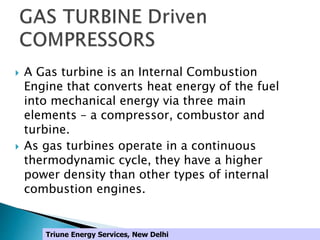  A Gas turbine is an Internal Combustion
Engine that converts heat energy of the fuel
into mechanical energy via three main
elements – a compressor, combustor and
turbine.
 As gas turbines operate in a continuous
thermodynamic cycle, they have a higher
power density than other types of internal
combustion engines.
Triune Energy Services, New Delhi
 