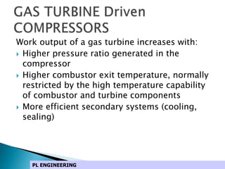 Work output of a gas turbine increases with:
 Higher pressure ratio generated in the
compressor
 Higher combustor exit temperature, normally
restricted by the high temperature capability
of combustor and turbine components
 More efficient secondary systems (cooling,
sealing)
PL ENGINEERING
 