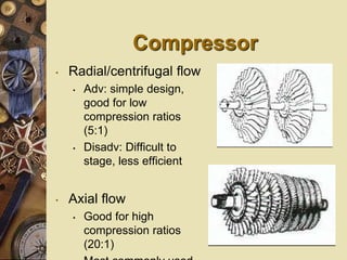 Compressor
• Radial/centrifugal flow
• Adv: simple design,
good for low
compression ratios
(5:1)
• Disadv: Difficult to
stage, less efficient
• Axial flow
• Good for high
compression ratios
(20:1)
 