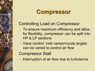 Compressor
• Controlling Load on Compressor
• To ensure maximum efficiency and allow
for flexibility, compressor can be split into
HP & LP sections
• Vane control: inlet vanes/nozzle angles
can be varied to control air flow
• Compressor Stall
• Interruption of air flow due to turbulence
 