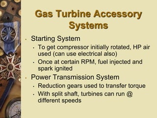 Gas Turbine Accessory
Systems
• Starting System
• To get compressor initially rotated, HP air
used (can use electrical also)
• Once at certain RPM, fuel injected and
spark ignited
• Power Transmission System
• Reduction gears used to transfer torque
• With split shaft, turbines can run @
different speeds
 