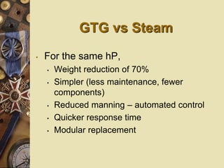 GTG vs Steam
• For the same hP,
• Weight reduction of 70%
• Simpler (less maintenance, fewer
components)
• Reduced manning – automated control
• Quicker response time
• Modular replacement
 