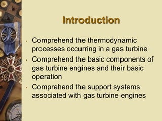Introduction
• Comprehend the thermodynamic
processes occurring in a gas turbine
• Comprehend the basic components of
gas turbine engines and their basic
operation
• Comprehend the support systems
associated with gas turbine engines
 