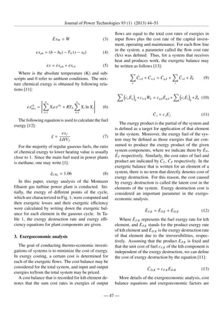 Journal of Power Technologies 93 (1) (2013) 44–51
ĖxW = Ẇ (3)
exph = (h − h0) − T0 (s − s0) (4)
ėx = ėxph + ėxch (5)
Where is the absolute temperature (K) and sub-
scripts and 0 refer to ambient conditions. The mix-
ture chemical exergy is obtained by following rela-
tions [11]:
exch
mix =







n
X
i=1
Xiexchi
+ RT0
n
X
i=1
Xi ln Xi






 (6)
The following equation is used to calculate the fuel
exergy [12]:
ξ =
exf
LHVf
(7)
For the majority of regular gaseous fuels, the ratio
of chemical exergy to lower heating value is usually
close to 1. Since the main fuel used in power plants
is methane, one may write [1]:
ξCH4
= 1.06 (8)
In this paper, exergy analysis of the Montazer
Ghaem gas turbine power plant is conducted. Ini-
tially, the exergy of different points of the cycle,
which are characterized in Fig. 1, were computed and
then exergetic losses and their exergetic efficiency
were calculated by writing down the exergetic bal-
ance for each element in the gaseous cycle. In Ta-
ble 1, the exergy destruction rate and exergy effi-
ciency equations for plant components are given.
3. Exergoeconomic analysis
The goal of conducting thermo-economic investi-
gations of systems is to minimize the cost of exergy.
In exergy costing, a certain cost is determined for
each of the exergetic flows. The cost balance may be
considered for the total system, and input and output
exergies to/from the total system may be priced.
A cost balance that is recorded for kth element de-
notes that the sum cost rates in exergies of output
flows are equal to the total cost rates of exergies in
input flows plus the cost rate of the capital invest-
ment, operating and maintenance. For each flow line
in the system, a parameter called the flow cost rate
($/s) was defined. Thus, for a system that receives
heat and produces work, the exergetic balance may
be written as follows [13]:
X
e
Ċe,k + Ċw,k = Ċq,k +
X
i
Ċi,k + Żk (9)
X 
ceĖe

k
+cw,kẆk = cq,kĖq,k +
X 
ciĖi

k
+Żk (10)
Ċj = cjEj (11)
The exergy product is the partial of the system and
is defined as a target for application of that element
in the system. Moreover, the exergy fuel of the sys-
tem may be defined as those exergies that are con-
sumed to produce the exergy product of the given
system components, where we indicate them by ĖP,
ĖF respectively. Similarly, the cost rates of fuel and
product are indicated by ĊF, ĊP respectively. In the
exergetic balance that is written for an element of a
system, there is no term that directly denotes cost of
exergy destruction. For this reason, the cost caused
by exergy destruction is called the latent cost in the
elements of the system. Exergy destruction cost is
considered an important parameter in the exergo-
economic analysis.
ĖF,K = ĖP,K + ĖD,K (12)
Where ĖF,K represents the fuel exergy rate for kth
element, and ĖP,K stands for the product exergy rate
of kth element and ĖD.K is the exergy destruction rate
of that element due to the irreversibilities, respec-
tively. Assuming that the product EP,K is fixed and
that the unit cost of fuel cF,K of the kth component is
independent of the exergy destruction, we can define
the cost of exergy destruction by the equation [11]:
ĊD,K = cF,K ĖD,K (13)
More details of the exergoeconomic analysis, cost
balance equations and exergoeconomic factors are
— 47 —
 