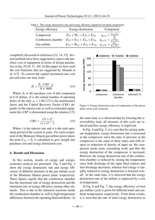 Journal of Power Technologies 93 (1) (2013) 44–51
Table 1: The exergy destruction rate and exergy efficiency equations for plant components
Exergy efficiency Exergy destruction Component
Compressor Ėx1 + ẆC = Ėx2 + ĖxD ηex,C = Ėx2−Ėx1
˙
WC
Combustion chamber Ėx2 + Ėx3 = Ėx4 + ĖxD ηex,CC = Ėx4
Ėx2+Ėx3
Gas turbine Ėx4 = ẆGT + Ėx5 + ĖxD ηex,GT = ẆGT
Ėx4−Ėx5
completely discussed in references [12, 14, 15]. Sev-
eral methods have been suggested to express the pur-
chase cost of equipment in terms of design parame-
ters in Eq. (9) [9, 11, 16]. In this paper we have used
the cost functions that are suggested by Ahmadi et
al. [17]. To convert the capital investment into cost
per unit time one may write:
Żk =
Zk · CRF · ϕ
N × 3600
(14)
Where Zk is the purchase cost of kth component
in U.S dollars, N is the annual number of operating
hours of the unit, ϕ = 1.06 [17] is the maintenance
factor and the Capital Recovery Factor (CRF) de-
pends on the interest rate as well as estimated equip-
ment life; CRF is determined using the relation [17]:
CRF =
i (1 + i)n
(1 + i)n
− 1
(15)
Where i is the interest rate and n is the total oper-
ating period of the system in years. For each compo-
nent of the Montazer Ghaem gas turbine power plant,
the term ĊD,k + Żk is calculated to give insight into
purchase cost and exergy destruction cost.
4. Results and Discussion
In this section, results of exergy and exergo-
economic analysis are presented. Fig. 2 and Fig. 3
show the exergy destruction rate and exergy effi-
ciency of different elements in the gas turbine cycle
of the Montazer Ghaem power plant, respectively.
These figures signify that the combustion chamber
has the maximum rate of exergy destruction and the
minimum rate of exergy efficiency among other ele-
ments. This is due to the chemical reactions inside
the combustion chamber as well as high temperature
differences between the operating fluid and flame. At
Figure 2: Exergy destruction rates of components of the power
plant versus load variations
the same time, it is observed that by lowering the ir-
reversibility load, all elements of this cycle are re-
duced and thus exergy efficiency is improved.
In Fig. 4 and Fig. 5, it is seen that by raising ambi-
ent temperature, exergy destruction rate is increased
in the compressor since the ratio of pressure in the
compressor is the same in three states and with re-
spect to reduction of density of input air, the com-
pressor needs more consuming work and thus the
exergy destruction of the compressor is increased.
However, the exergy destruction rate of the combus-
tion chamber is reduced by raising the temperature
since both discharge of the input fluid reduces and
fuel discharge decreases, whereas fuel exergy is tan-
gibly reduced so exergy destruction is lowered over-
all. At the same time, it is observed that the exergy
destruction rate of the turbine is improved by a rise
in temperature.
In Fig. 6 and Fig. 7, the exergy efficiency of total
gas turbine cycle is given for different loads and am-
bient temperatures respectively. From these results,
it is seen that the rate of total exergy destruction in
— 48 —
 