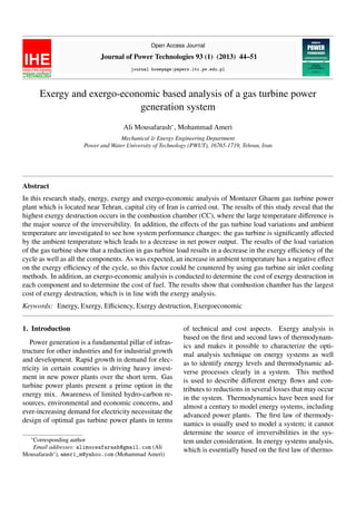 Open Access Journal
Journal of Power Technologies 93 (1) (2013) 44–51
journal homepage:papers.itc.pw.edu.pl
Exergy and exergo-economic based analysis of a gas turbine power
generation system
Ali Mousafarash∗
, Mohammad Ameri
Mechanical & Energy Engineering Department
Power and Water University of Technology (PWUT), 16765-1719, Tehran, Iran
Abstract
In this research study, energy, exergy and exergo-economic analysis of Montazer Ghaem gas turbine power
plant which is located near Tehran, capital city of Iran is carried out. The results of this study reveal that the
highest exergy destruction occurs in the combustion chamber (CC), where the large temperature difference is
the major source of the irreversibility. In addition, the effects of the gas turbine load variations and ambient
temperature are investigated to see how system performance changes: the gas turbine is significantly affected
by the ambient temperature which leads to a decrease in net power output. The results of the load variation
of the gas turbine show that a reduction in gas turbine load results in a decrease in the exergy efficiency of the
cycle as well as all the components. As was expected, an increase in ambient temperature has a negative effect
on the exergy efficiency of the cycle, so this factor could be countered by using gas turbine air inlet cooling
methods. In addition, an exergo-economic analysis is conducted to determine the cost of exergy destruction in
each component and to determine the cost of fuel. The results show that combustion chamber has the largest
cost of exergy destruction, which is in line with the exergy analysis.
Keywords: Energy, Exergy, Efficiency, Exergy destruction, Exergoeconomic
1. Introduction
Power generation is a fundamental pillar of infras-
tructure for other industries and for industrial growth
and development. Rapid growth in demand for elec-
tricity in certain countries is driving heavy invest-
ment in new power plants over the short term. Gas
turbine power plants present a prime option in the
energy mix. Awareness of limited hydro-carbon re-
sources, environmental and economic concerns, and
ever-increasing demand for electricity necessitate the
design of optimal gas turbine power plants in terms
∗
Corresponding author
Email addresses: alimoosafarash@gmail.com (Ali
Mousafarash∗
), ameri_m@yahoo.com (Mohammad Ameri)
of technical and cost aspects. Exergy analysis is
based on the first and second laws of thermodynam-
ics and makes it possible to characterize the opti-
mal analysis technique on energy systems as well
as to identify energy levels and thermodynamic ad-
verse processes clearly in a system. This method
is used to describe different energy flows and con-
tributes to reductions in several losses that may occur
in the system. Thermodynamics have been used for
almost a century to model energy systems, including
advanced power plants. The first law of thermody-
namics is usually used to model a system; it cannot
determine the source of irreversibilities in the sys-
tem under consideration. In energy systems analysis,
which is essentially based on the first law of thermo-
 