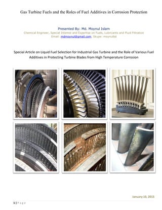 1 | P a g e
Gas Turbine Fuels and the Roles of Fuel Additives in Corrosion Protection
Presented By: Md. Moynul Islam
Chemical Engineer, Special Interest and Expertise on Fuels, Lubricants and Fluid Filtration
Email: mdmoynul@gmail.com, Skype: moynulbd
Special Article on Liquid Fuel Selection for Industrial Gas Turbine and the Role of Various Fuel
Additives in Protecting Turbine Blades from High Temperature Corrosion
January 10, 2015
 